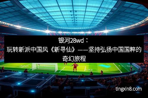 银河28wd：玩转新派中国风《新寻仙》——坚持弘扬中国国粹的奇幻旅程